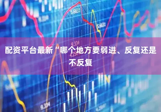 配资平台最新“哪个地方要弱进、反复还是不反复
