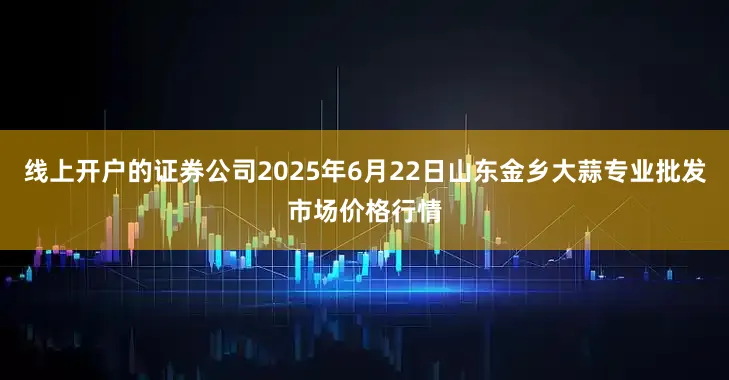 线上开户的证券公司2025年6月22日山东金乡大蒜专业批发市场价格行情