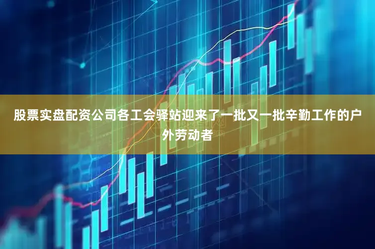 股票实盘配资公司各工会驿站迎来了一批又一批辛勤工作的户外劳动者