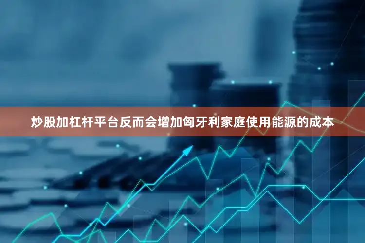 炒股加杠杆平台反而会增加匈牙利家庭使用能源的成本