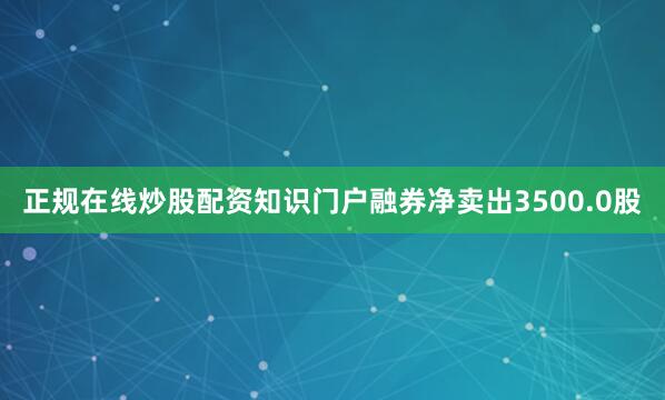 正规在线炒股配资知识门户融券净卖出3500.0股