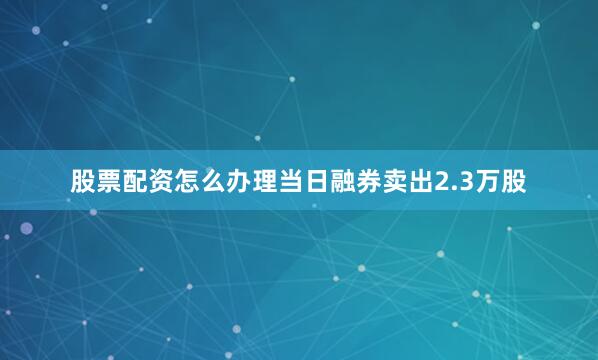 股票配资怎么办理当日融券卖出2.3万股