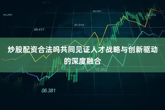 炒股配资合法吗共同见证人才战略与创新驱动的深度融合