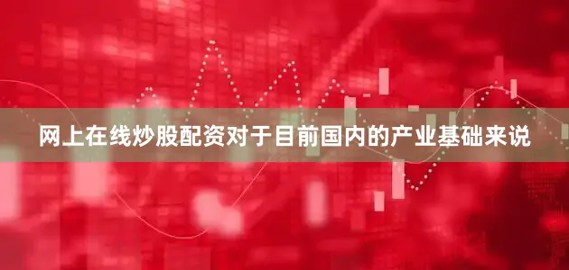网上在线炒股配资对于目前国内的产业基础来说
