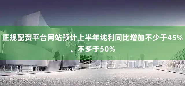 正规配资平台网站预计上半年纯利同比增加不少于45%、不多于50%
