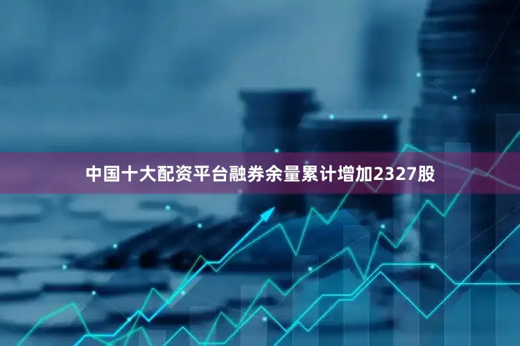 中国十大配资平台融券余量累计增加2327股