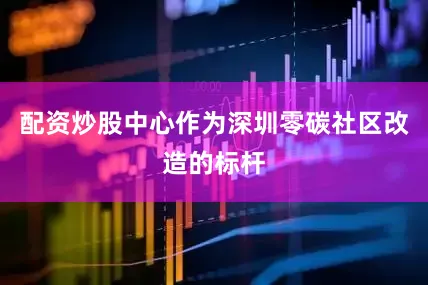 配资炒股中心作为深圳零碳社区改造的标杆