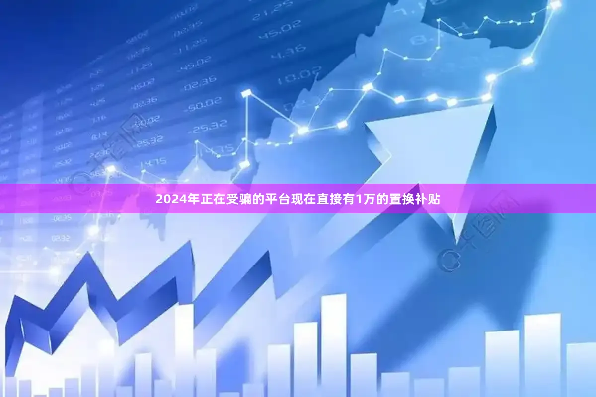 2024年正在受骗的平台现在直接有1万的置换补贴